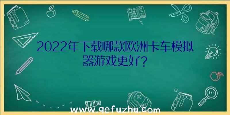 2022年下载哪款欧洲卡车模拟器游戏更好？