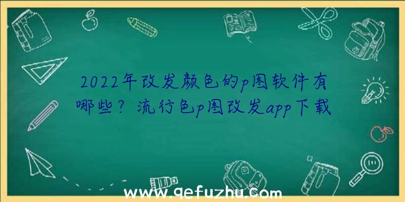 2022年改发颜色的p图软件有哪些？流行色p图改发app下载