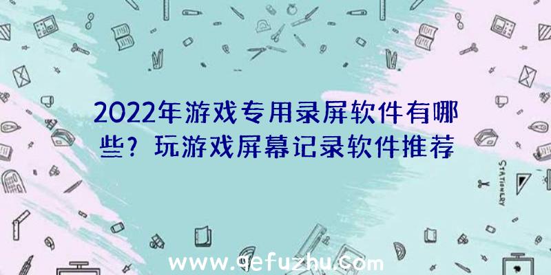 2022年游戏专用录屏软件有哪些？玩游戏屏幕记录软件推荐