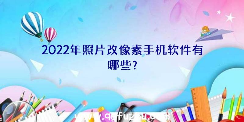 2022年照片改像素手机软件有哪些？