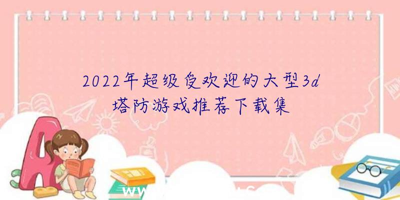 2022年超级受欢迎的大型3d塔防游戏推荐下载集