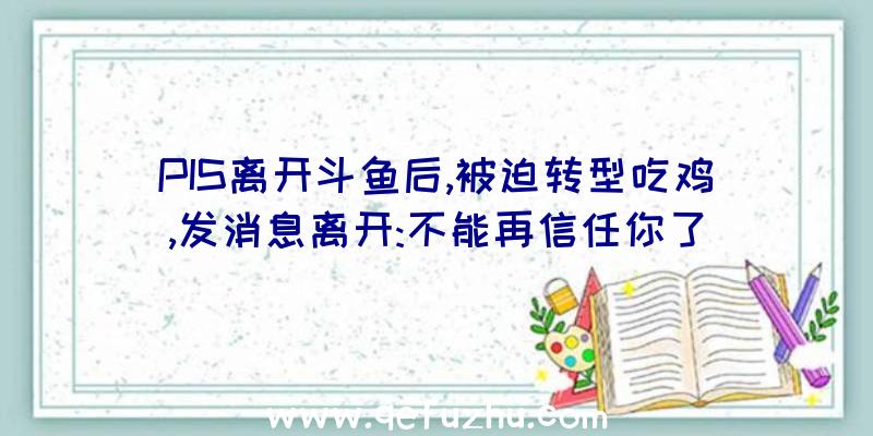 PIS离开斗鱼后,被迫转型吃鸡,发消息离开:不能再信任你了