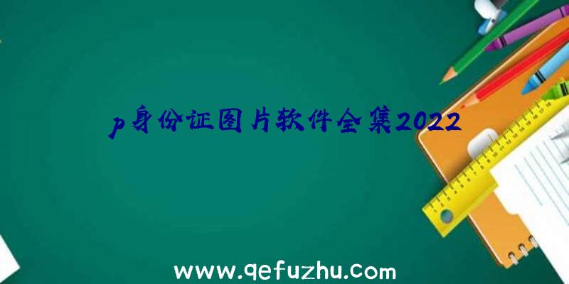 p身份证图片软件全集2022