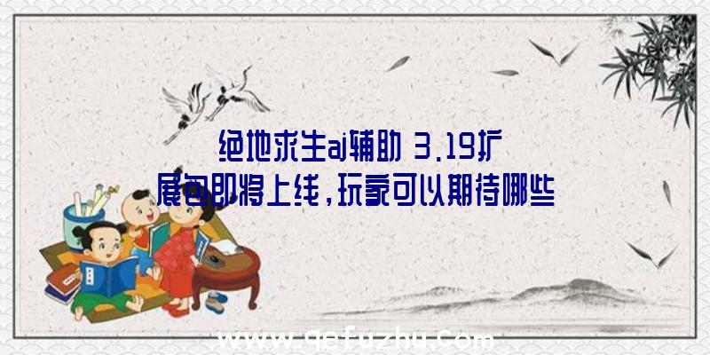 《绝地求生aj辅助》3.19扩展包即将上线，玩家可以期待哪些新内容？