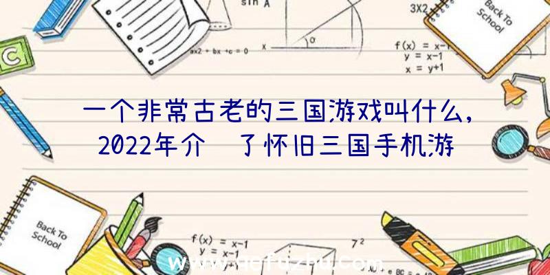 一个非常古老的三国游戏叫什么,2022年介绍了怀旧三国手机游