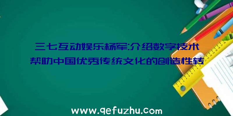 三七互动娱乐杨军:介绍数字技术帮助中国优秀传统文化的创造性转