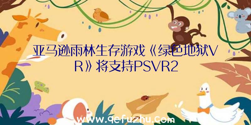 亚马逊雨林生存游戏《绿色地狱VR》将支持PSVR2