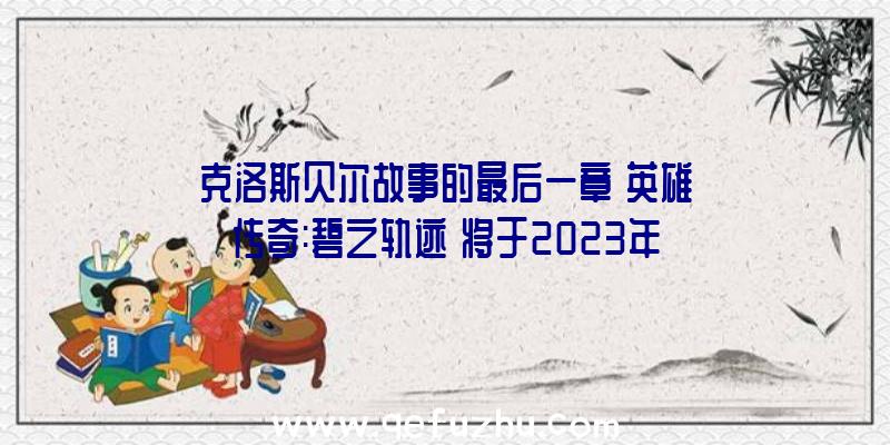 克洛斯贝尔故事的最后一章《英雄传奇:碧之轨迹》将于2023年