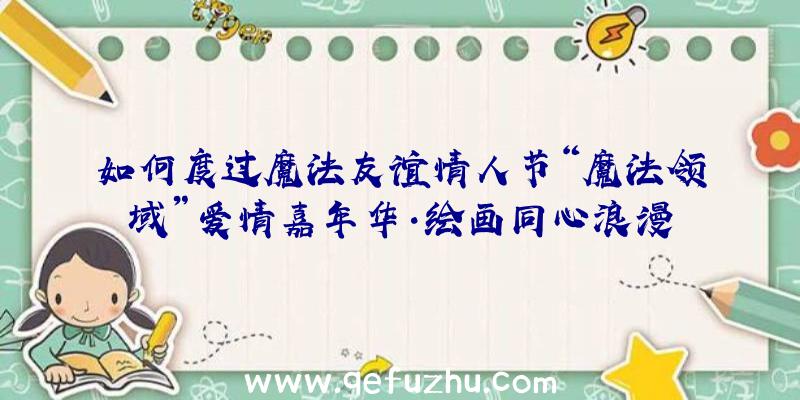 如何度过魔法友谊情人节“魔法领域”爱情嘉年华·绘画同心浪漫