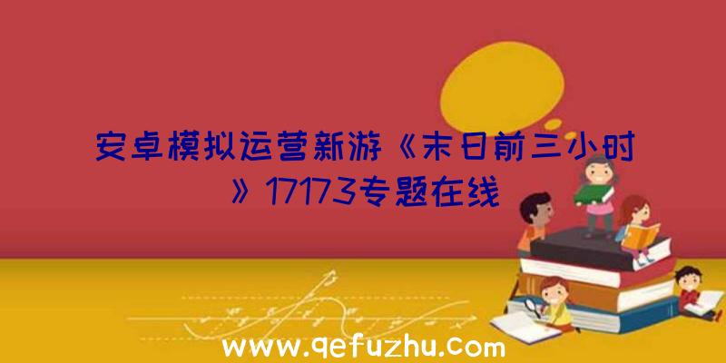 安卓模拟运营新游《末日前三小时》17173专题在线