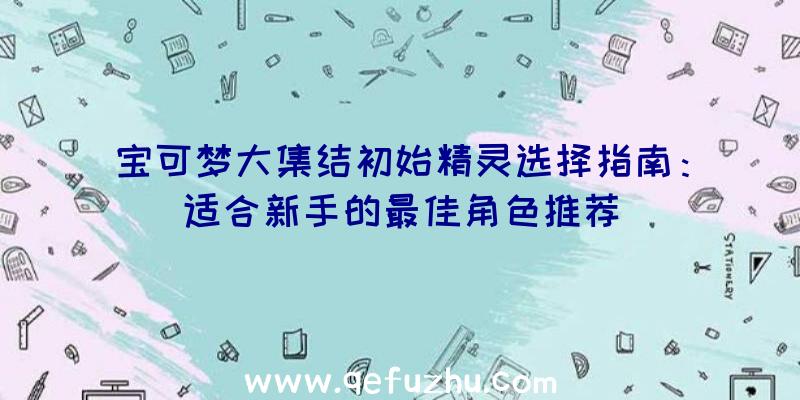 宝可梦大集结初始精灵选择指南：适合新手的最佳角色推荐