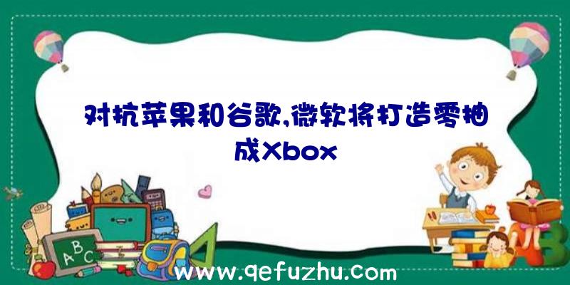 对抗苹果和谷歌,微软将打造零抽成Xbox