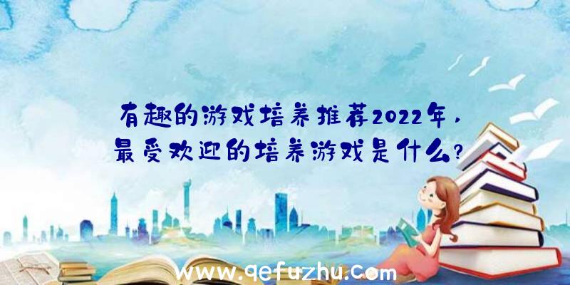 有趣的游戏培养推荐2022年,最受欢迎的培养游戏是什么？