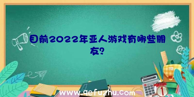 目前2022年亚人游戏有哪些朋友？