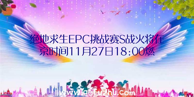 绝地求生EPC挑战赛S战火将在京时间11月27日18:00燃