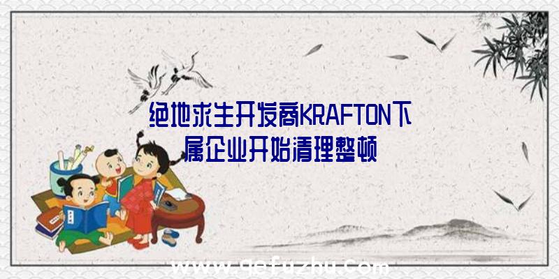 绝地求生开发商KRAFTON下属企业开始清理整顿