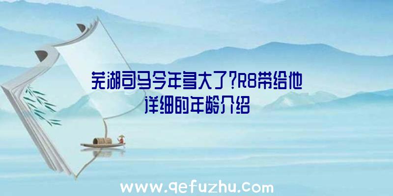 芜湖司马今年多大了？R8带给他详细的年龄介绍