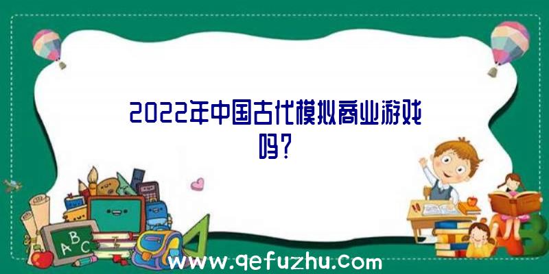 2022年中国古代模拟商业游戏吗？