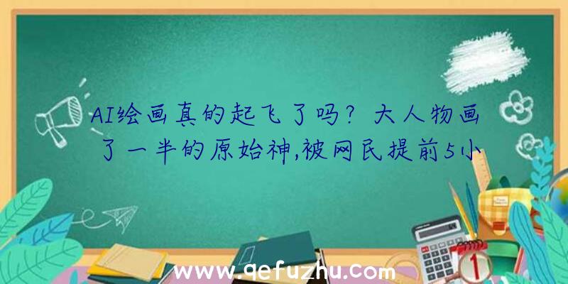 AI绘画真的起飞了吗？大人物画了一半的原始神,被网民提前5小