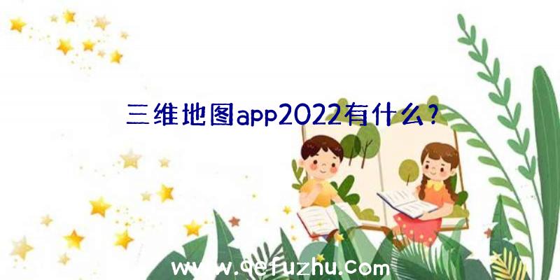 三维地图app2022有什么？