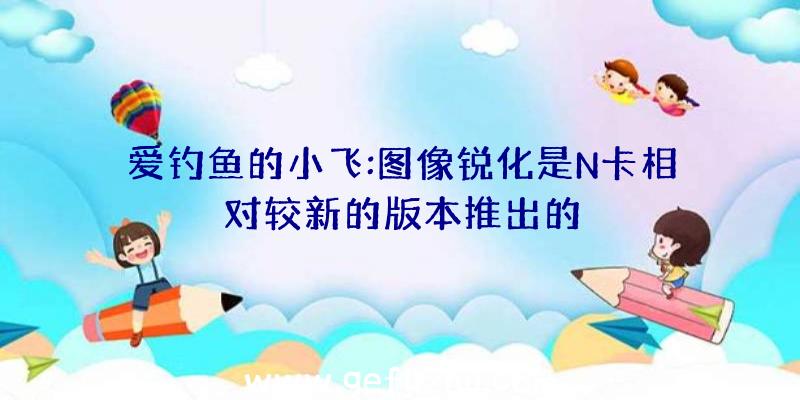 爱钓鱼的小飞:图像锐化是N卡相对较新的版本推出的