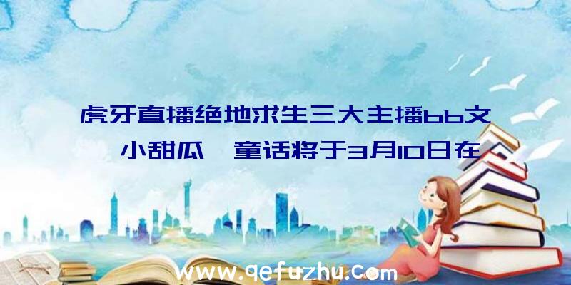 虎牙直播绝地求生三大主播bb文、小甜瓜、童话将于3月10日在